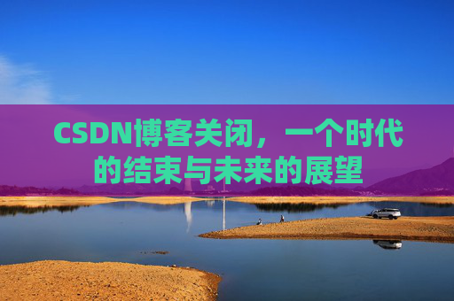 CSDN博客关闭，一个时代的结束与未来的展望